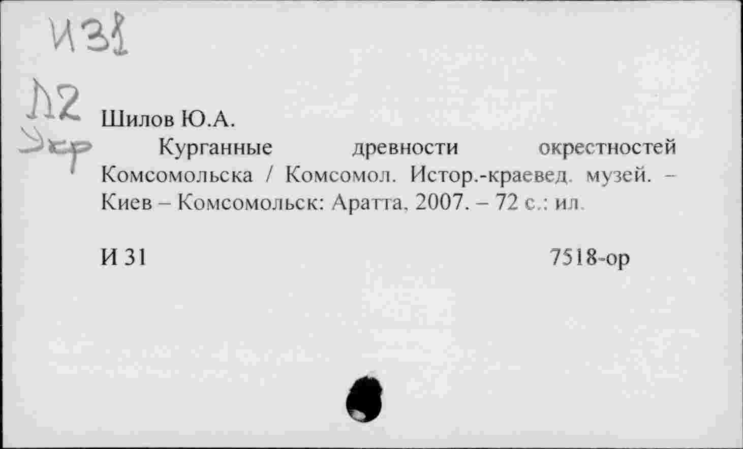 ﻿
112
Шилов Ю.А.
Курганные древности окрестностей Комсомольска / Комсомол. Истор.-краевед, музей. -Киев - Комсомольск: Аратта, 2007. - 72 с.: ил
И 31
7518-ор